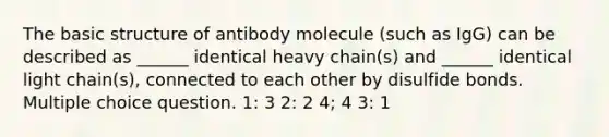 The basic structure of antibody molecule (such as IgG) can be described as ______ identical heavy chain(s) and ______ identical light chain(s), connected to each other by disulfide bonds. Multiple choice question. 1: 3 2: 2 4; 4 3: 1