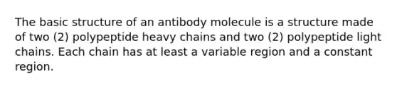 The basic structure of an antibody molecule is a structure made of two (2) polypeptide heavy chains and two (2) polypeptide light chains. Each chain has at least a variable region and a constant region.