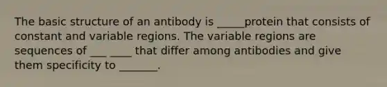 The basic structure of an antibody is _____protein that consists of constant and variable regions. The variable regions are sequences of ___ ____ that differ among antibodies and give them specificity to _______.