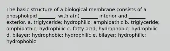 The basic structure of a biological membrane consists of a phospholipid _______, with a(n) _______ interior and _______ exterior. a. triglyceride; hydrophilic; amphipathic b. triglyceride; amphipathic; hydrophilic c. fatty acid; hydrophobic; hydrophilic d. bilayer; hydrophobic; hydrophilic e. bilayer; hydrophilic; hydrophobic