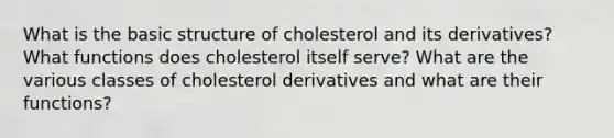 What is the basic structure of cholesterol and its derivatives? What functions does cholesterol itself serve? What are the various classes of cholesterol derivatives and what are their functions?