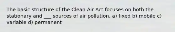 The basic structure of the Clean Air Act focuses on both the stationary and ___ sources of air pollution. a) fixed b) mobile c) variable d) permanent