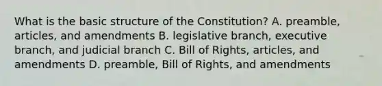 What is the basic structure of the Constitution? A. preamble, articles, and amendments B. legislative branch, executive branch, and judicial branch C. Bill of Rights, articles, and amendments D. preamble, Bill of Rights, and amendments