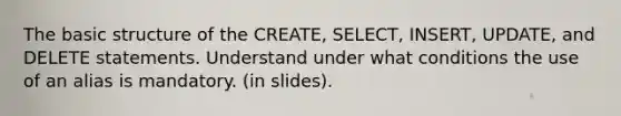 The basic structure of the CREATE, SELECT, INSERT, UPDATE, and DELETE statements. Understand under what conditions the use of an alias is mandatory. (in slides).