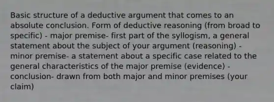 Basic structure of a deductive argument that comes to an absolute conclusion. Form of deductive reasoning (from broad to specific) - major premise- first part of the syllogism, a general statement about the subject of your argument (reasoning) - minor premise- a statement about a specific case related to the general characteristics of the major premise (evidence) - conclusion- drawn from both major and minor premises (your claim)