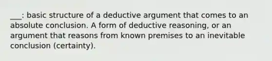 ___: basic structure of a deductive argument that comes to an absolute conclusion. A form of deductive reasoning, or an argument that reasons from known premises to an inevitable conclusion (certainty).