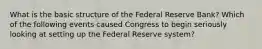 What is the basic structure of the Federal Reserve​ Bank? Which of the following events caused Congress to begin seriously looking at setting up the Federal Reserve​ system?