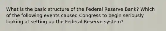 What is the basic structure of the Federal Reserve​ Bank? Which of the following events caused Congress to begin seriously looking at setting up the Federal Reserve​ system?