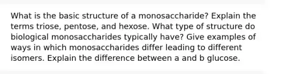 What is the basic structure of a monosaccharide? Explain the terms triose, pentose, and hexose. What type of structure do biological monosaccharides typically have? Give examples of ways in which monosaccharides differ leading to different isomers. Explain the difference between a and b glucose.