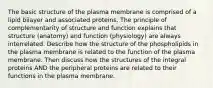 The basic structure of the plasma membrane is comprised of a lipid bilayer and associated proteins. The principle of complementarity of structure and function explains that structure (anatomy) and function (physiology) are always interrelated. Describe how the structure of the phospholipids in the plasma membrane is related to the function of the plasma membrane. Then discuss how the structures of the integral proteins AND the peripheral proteins are related to their functions in the plasma membrane.