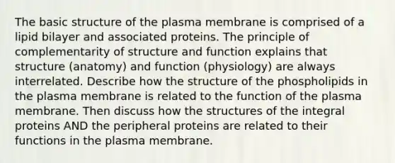 The basic structure of the plasma membrane is comprised of a lipid bilayer and associated proteins. The principle of complementarity of structure and function explains that structure (anatomy) and function (physiology) are always interrelated. Describe how the structure of the phospholipids in the plasma membrane is related to the function of the plasma membrane. Then discuss how the structures of the integral proteins AND the peripheral proteins are related to their functions in the plasma membrane.