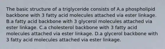 The basic structure of a triglyceride consists of A.a phospholipid backbone with 3 fatty acid molecules attached via ester linkage. B.a fatty acid backbone with 3 glycerol molecules attached via ester linkage. C.a cholesterol backbone with 3 fatty acid molecules attached via ester linkage. D.a glycerol backbone with 3 fatty acid molecules attached via ester linkage.