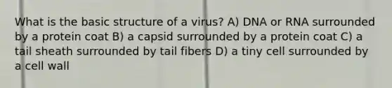 What is the basic structure of a virus? A) DNA or RNA surrounded by a protein coat B) a capsid surrounded by a protein coat C) a tail sheath surrounded by tail fibers D) a tiny cell surrounded by a cell wall