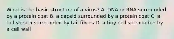 What is the basic structure of a virus? A. DNA or RNA surrounded by a protein coat B. a capsid surrounded by a protein coat C. a tail sheath surrounded by tail fibers D. a tiny cell surrounded by a cell wall