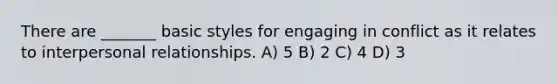 There are _______ basic styles for engaging in conflict as it relates to interpersonal relationships. A) 5 B) 2 C) 4 D) 3