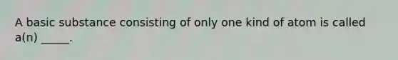 A basic substance consisting of only one kind of atom is called a(n) _____.