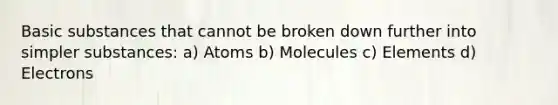 Basic substances that cannot be broken down further into simpler substances: a) Atoms b) Molecules c) Elements d) Electrons