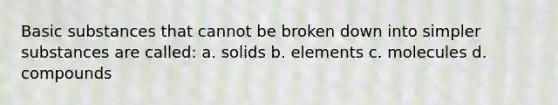 Basic substances that cannot be broken down into simpler substances are called: a. solids b. elements c. molecules d. compounds