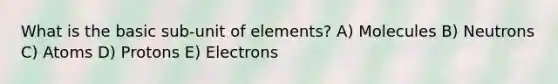 What is the basic sub-unit of elements? A) Molecules B) Neutrons C) Atoms D) Protons E) Electrons