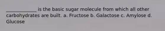 _____________ is the basic sugar molecule from which all other carbohydrates are built. a. Fructose b. Galactose c. Amylose d. Glucose