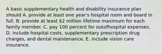 A basic supplementary health and disability insurance plan should A. provide at least one year's hospital room and board in full. B. provide at least 2 million lifetime maximum for each family member. C. pay 100 percent for outofhospital expenses. D. include hospital costs, supplementary prescription drug charges, and dental maintenance. E. include vision care insurance.