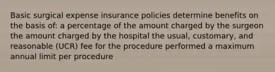 Basic surgical expense insurance policies determine benefits on the basis of: a percentage of the amount charged by the surgeon the amount charged by the hospital the usual, customary, and reasonable (UCR) fee for the procedure performed a maximum annual limit per procedure