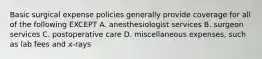 Basic surgical expense policies generally provide coverage for all of the following EXCEPT A. anesthesiologist services B. surgeon services C. postoperative care D. miscellaneous expenses, such as lab fees and x-rays