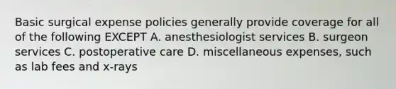 Basic surgical expense policies generally provide coverage for all of the following EXCEPT A. anesthesiologist services B. surgeon services C. postoperative care D. miscellaneous expenses, such as lab fees and x-rays