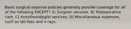 Basic surgical expense policies generally provide coverage for all of the following EXCEPT? A) Surgeon services. B) Postoperative care. C) Anesthesiologist services. D) Miscellaneous expenses, such as lab fees and x-rays.