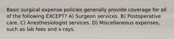 Basic surgical expense policies generally provide coverage for all of the following EXCEPT? A) Surgeon services. B) Postoperative care. C) Anesthesiologist services. D) Miscellaneous expenses, such as lab fees and x-rays.