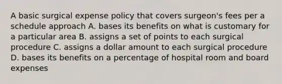 A basic surgical expense policy that covers surgeon's fees per a schedule approach A. bases its benefits on what is customary for a particular area B. assigns a set of points to each surgical procedure C. assigns a dollar amount to each surgical procedure D. bases its benefits on a percentage of hospital room and board expenses