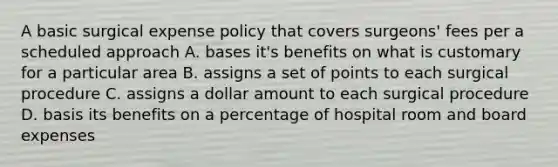 A basic surgical expense policy that covers surgeons' fees per a scheduled approach A. bases it's benefits on what is customary for a particular area B. assigns a set of points to each surgical procedure C. assigns a dollar amount to each surgical procedure D. basis its benefits on a percentage of hospital room and board expenses