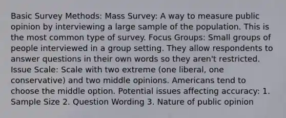 Basic Survey Methods: Mass Survey: A way to measure public opinion by interviewing a large sample of the population. This is the most common type of survey. Focus Groups: Small groups of people interviewed in a group setting. They allow respondents to answer questions in their own words so they aren't restricted. Issue Scale: Scale with two extreme (one liberal, one conservative) and two middle opinions. Americans tend to choose the middle option. Potential issues affecting accuracy: 1. Sample Size 2. Question Wording 3. Nature of public opinion