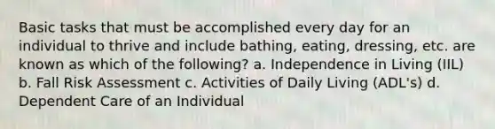 Basic tasks that must be accomplished every day for an individual to thrive and include bathing, eating, dressing, etc. are known as which of the following? a. Independence in Living (IIL) b. Fall Risk Assessment c. Activities of Daily Living (ADL's) d. Dependent Care of an Individual