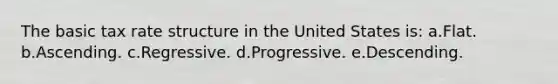 The basic tax rate structure in the United States is: a.Flat. b.Ascending. c.Regressive. d.Progressive. e.Descending.