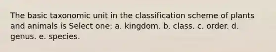 The basic taxonomic unit in the classification scheme of plants and animals is Select one: a. kingdom. b. class. c. order. d. genus. e. species.