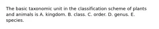 The basic taxonomic unit in the classification scheme of plants and animals is A. kingdom. B. class. C. order. D. genus. E. species.