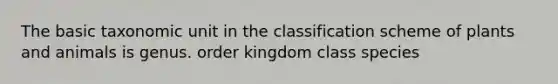 The basic taxonomic unit in the classification scheme of plants and animals is genus. order kingdom class species