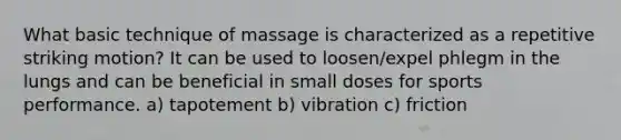 What basic technique of massage is characterized as a repetitive striking motion? It can be used to loosen/expel phlegm in the lungs and can be beneficial in small doses for sports performance. a) tapotement b) vibration c) friction