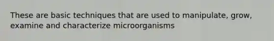 These are basic techniques that are used to manipulate, grow, examine and characterize microorganisms