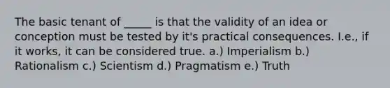 The basic tenant of _____ is that the validity of an idea or conception must be tested by it's practical consequences. I.e., if it works, it can be considered true. a.) Imperialism b.) Rationalism c.) Scientism d.) Pragmatism e.) Truth