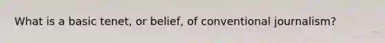 What is a basic tenet, or belief, of conventional journalism?