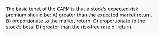 The basic tenet of the CAPM is that a stock's expected risk premium should be: A) greater than the expected market return. B) proportionate to the market return. C) proportionate to the stock's beta. D) greater than the risk-free rate of return.