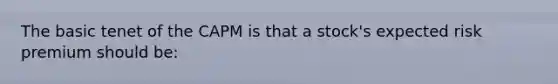 The basic tenet of the CAPM is that a stock's expected risk premium should be:
