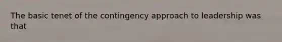 The basic tenet of the contingency approach to leadership was that