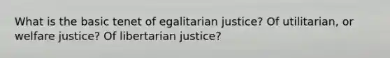 What is the basic tenet of egalitarian justice? Of utilitarian, or welfare justice? Of libertarian justice?