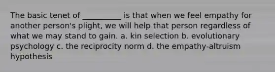 The basic tenet of __________ is that when we feel empathy for another person's plight, we will help that person regardless of what we may stand to gain. a. kin selection b. evolutionary psychology c. the reciprocity norm d. the empathy-altruism hypothesis