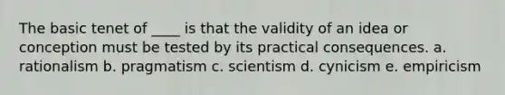 The basic tenet of ____ is that the validity of an idea or conception must be tested by its practical consequences. a. rationalism b. pragmatism c. scientism d. cynicism e. empiricism