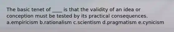 The basic tenet of ____ is that the validity of an idea or conception must be tested by its practical consequences. a.empiricism b.rationalism c.scientism d.pragmatism e.cynicism