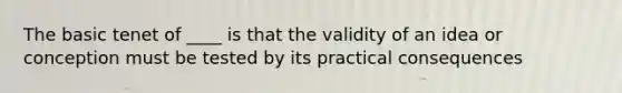 The basic tenet of ____ is that the validity of an idea or conception must be tested by its practical consequences